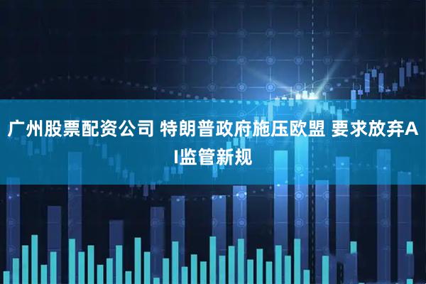 广州股票配资公司 特朗普政府施压欧盟 要求放弃AI监管新规