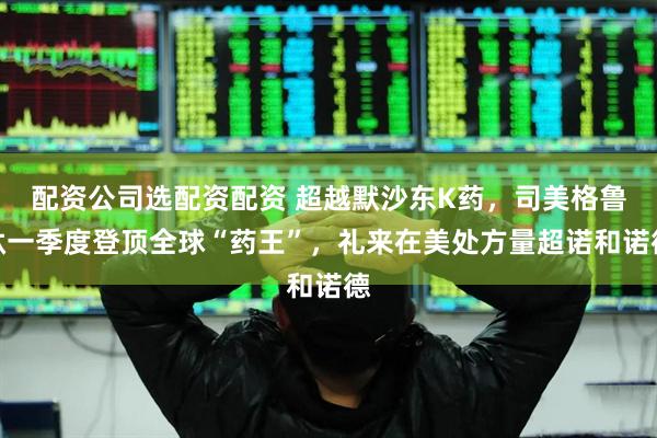 配资公司选配资配资 超越默沙东K药，司美格鲁肽一季度登顶全球“药王”，礼来在美处方量超诺和诺德