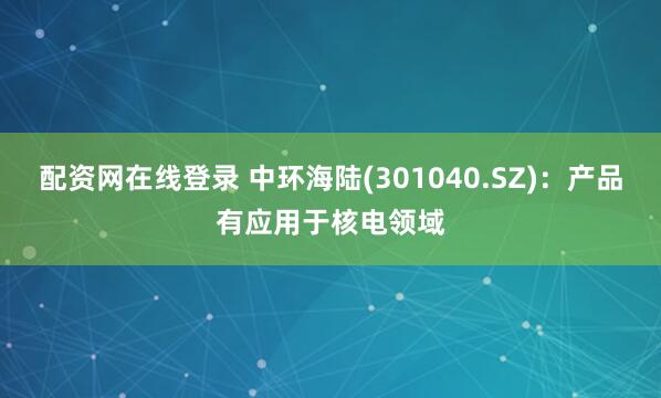 配资网在线登录 中环海陆(301040.SZ)：产品有应用于核电领域