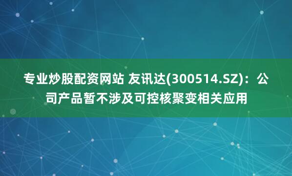 专业炒股配资网站 友讯达(300514.SZ)：公司产品暂不涉及可控核聚变相关应用