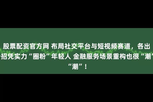 股票配资官方网 布局社交平台与短视频赛道，各出奇招凭实力“圈粉”年轻人 金融服务场景重构也很“潮”！