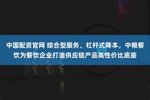 中国配资官网 综合型服务、杠杆式降本，中粮餐饮为餐饮企业打造供应链产品高性价比底座