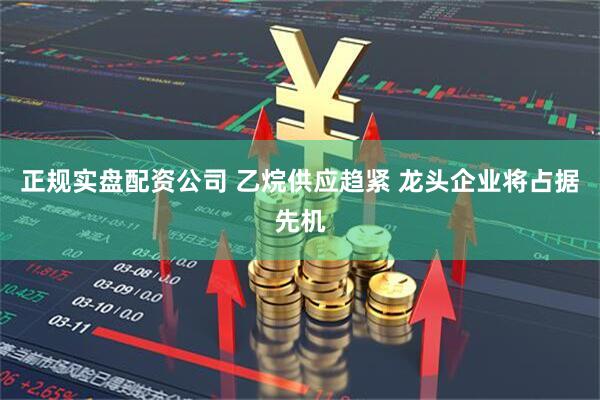 正规实盘配资公司 乙烷供应趋紧 龙头企业将占据先机