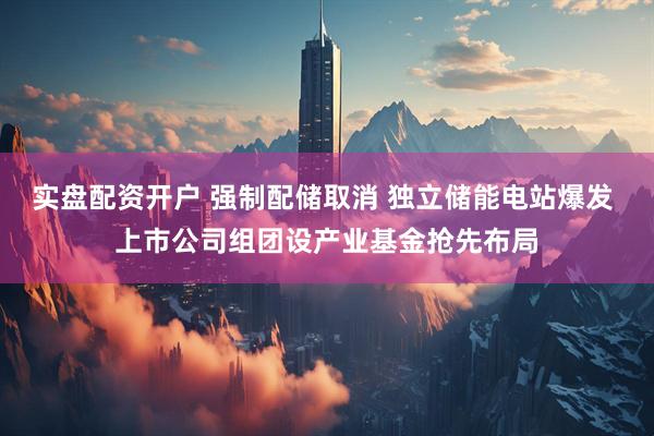 实盘配资开户 强制配储取消 独立储能电站爆发 上市公司组团设产业基金抢先布局