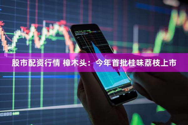 股市配资行情 樟木头：今年首批桂味荔枝上市