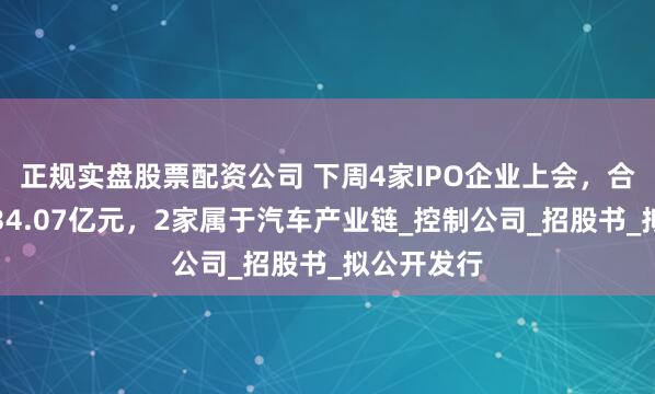 正规实盘股票配资公司 下周4家IPO企业上会，合计拟募资34.07亿元，2家属于汽车产业链_控制公司_招股书_拟公开发行