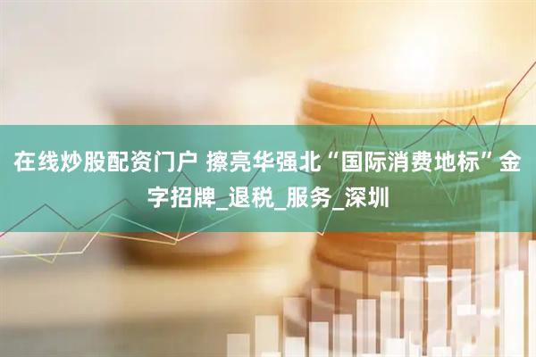 在线炒股配资门户 擦亮华强北“国际消费地标”金字招牌_退税_服务_深圳