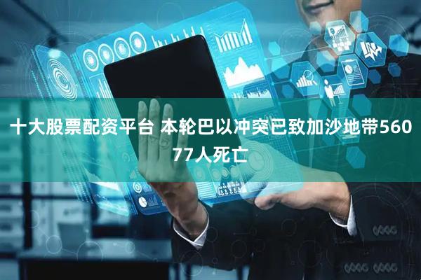 十大股票配资平台 本轮巴以冲突已致加沙地带56077人死亡