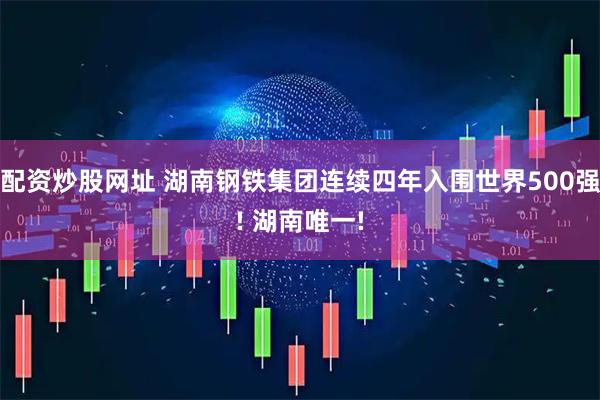 配资炒股网址 湖南钢铁集团连续四年入围世界500强! 湖南唯一!