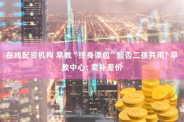 在线配资机构 早教“终身课包”能否二孩共用? 早教中心: 需补差价