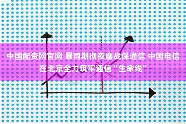 中国配资网官网 暴雨期彻夜鏖战保通信 中国电信在北京全力筑牢通信“生命线”