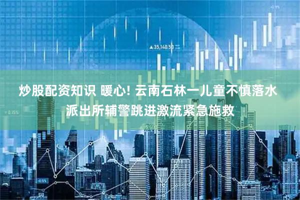 炒股配资知识 暖心! 云南石林一儿童不慎落水 派出所辅警跳进激流紧急施救