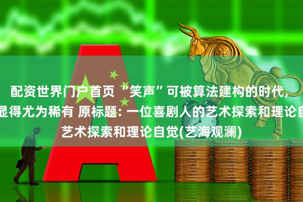 配资世界门户首页 “笑声”可被算法建构的时代, 陈佩斯的喜剧显得尤为稀有 原标题: 一位喜剧人的艺术探索和理论自觉(艺海观澜)