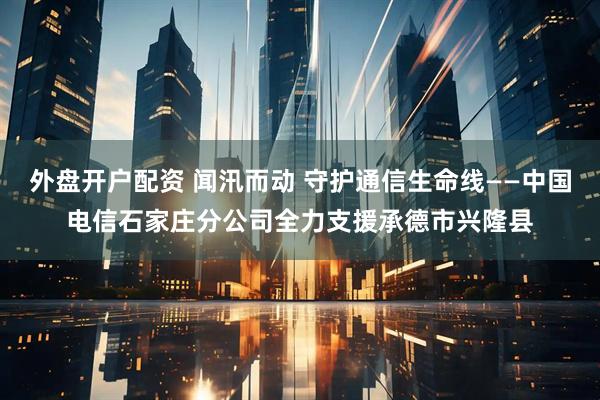 外盘开户配资 闻汛而动 守护通信生命线——中国电信石家庄分公司全力支援承德市兴隆县