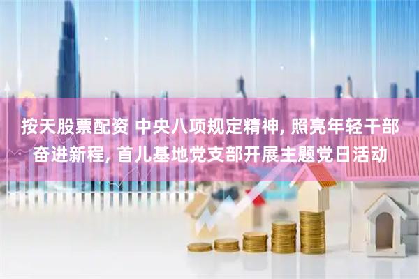 按天股票配资 中央八项规定精神, 照亮年轻干部奋进新程, 首儿基地党支部开展主题党日活动