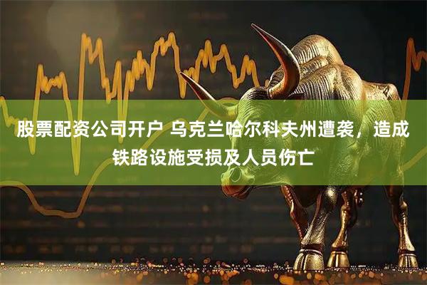 股票配资公司开户 乌克兰哈尔科夫州遭袭，造成铁路设施受损及人员伤亡