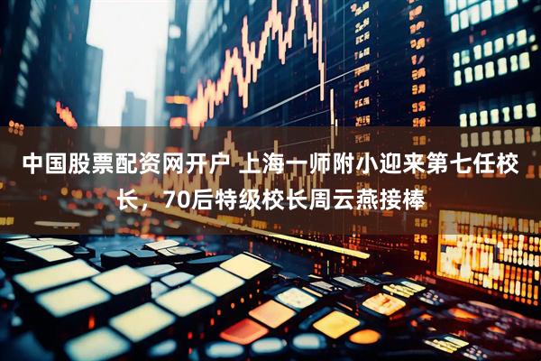 中国股票配资网开户 上海一师附小迎来第七任校长，70后特级校长周云燕接棒