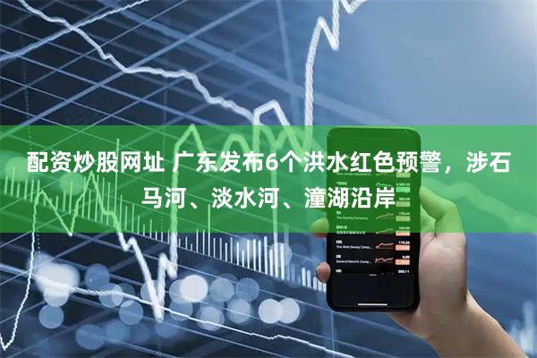 配资炒股网址 广东发布6个洪水红色预警，涉石马河、淡水河、潼湖沿岸