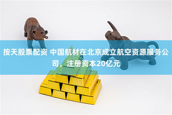 按天股票配资 中国航材在北京成立航空资源服务公司，注册资本20亿元