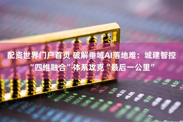 配资世界门户首页 破解垂域AI落地难：城建智控“四维融合”体系攻克“最后一公里”