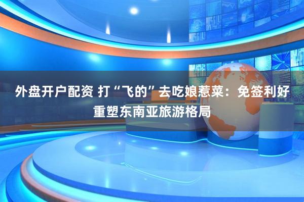 外盘开户配资 打“飞的”去吃娘惹菜：免签利好重塑东南亚旅游格局