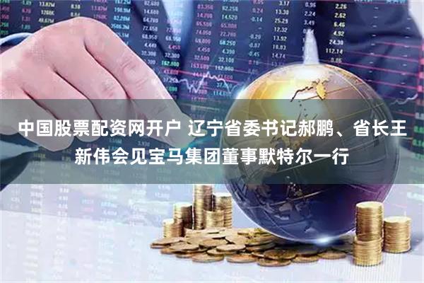 中国股票配资网开户 辽宁省委书记郝鹏、省长王新伟会见宝马集团董事默特尔一行
