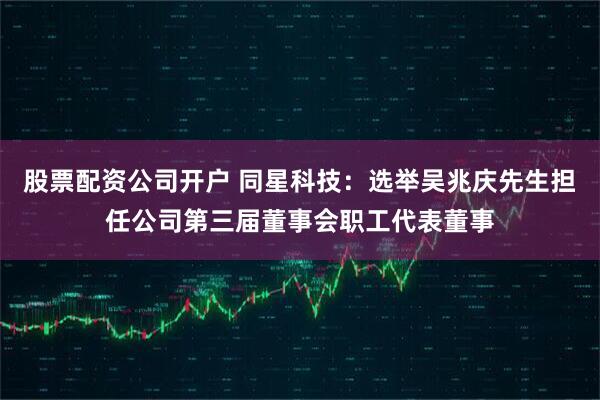 股票配资公司开户 同星科技：选举吴兆庆先生担任公司第三届董事会职工代表董事