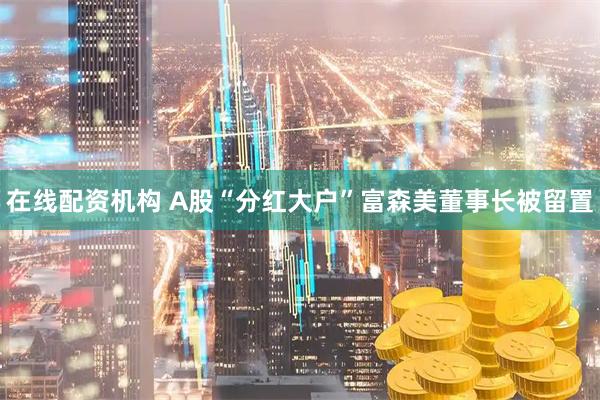 在线配资机构 A股“分红大户”富森美董事长被留置