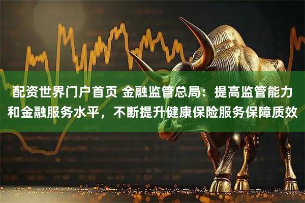 配资世界门户首页 金融监管总局：提高监管能力和金融服务水平，不断提升健康保险服务保障质效