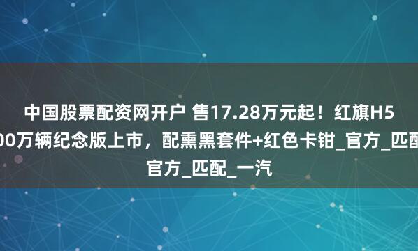 中国股票配资网开户 售17.28万元起！红旗H5玄影200万辆纪念版上市，配熏黑套件+红色卡钳_官方_匹配_一汽