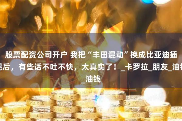 股票配资公司开户 我把“丰田混动”换成比亚迪插混后，有些话不吐不快，太真实了！_卡罗拉_朋友_油钱