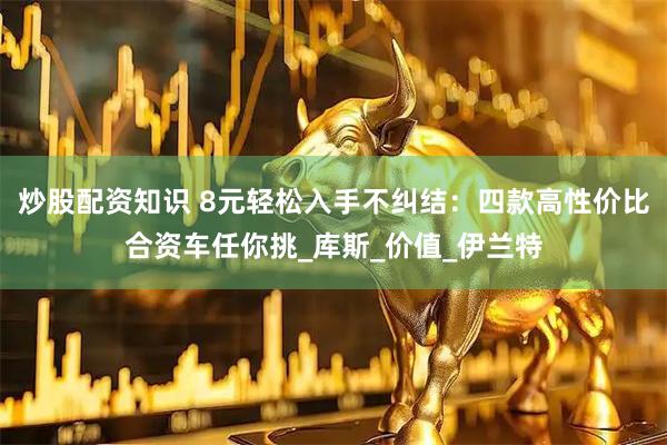 炒股配资知识 8元轻松入手不纠结：四款高性价比合资车任你挑_库斯_价值_伊兰特