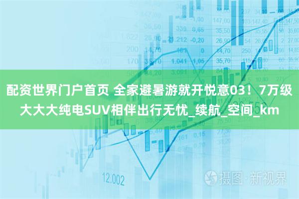 配资世界门户首页 全家避暑游就开悦意03！7万级大大大纯电SUV相伴出行无忧_续航_空间_km