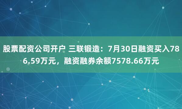 股票配资公司开户 三联锻造：7月30日融资买入786.59万元，融资融券余额7578.66万元