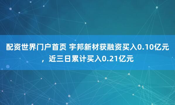 配资世界门户首页 宇邦新材获融资买入0.10亿元，近三日累计买入0.21亿元
