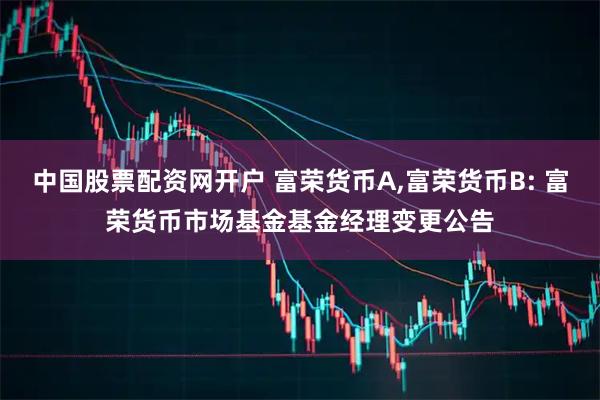 中国股票配资网开户 富荣货币A,富荣货币B: 富荣货币市场基金基金经理变更公告