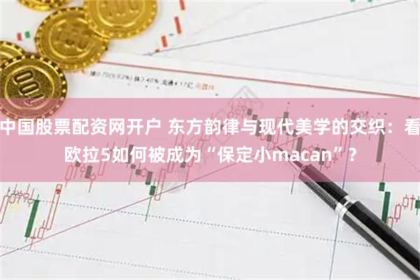 中国股票配资网开户 东方韵律与现代美学的交织：看欧拉5如何被成为“保定小macan”？
