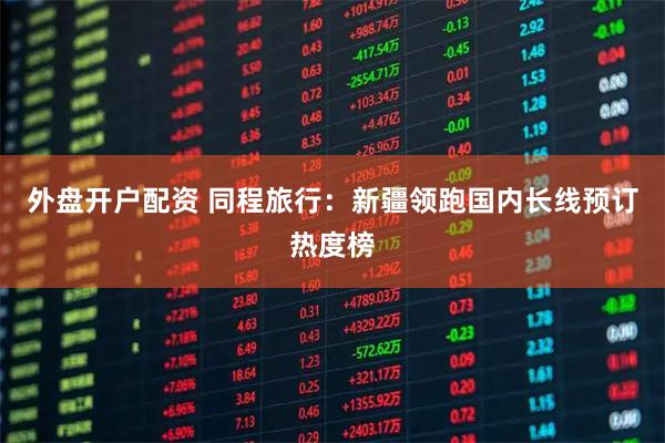 外盘开户配资 同程旅行：新疆领跑国内长线预订热度榜
