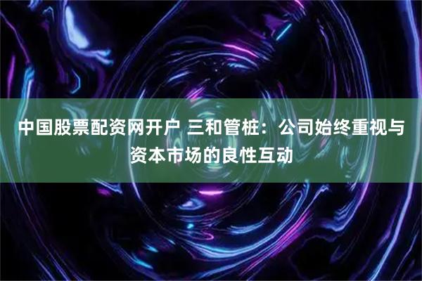 中国股票配资网开户 三和管桩：公司始终重视与资本市场的良性互动