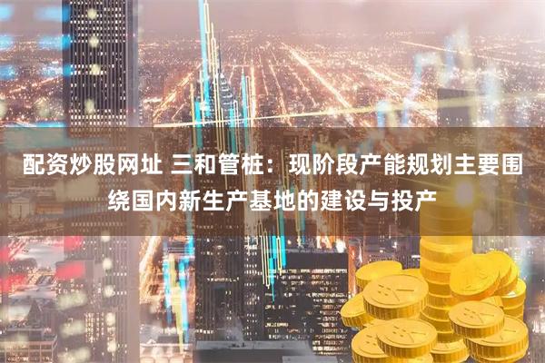 配资炒股网址 三和管桩：现阶段产能规划主要围绕国内新生产基地的建设与投产