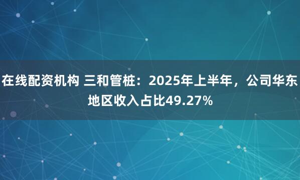 在线配资机构 三和管桩：2025年上半年，公司华东地区收入占比49.27%