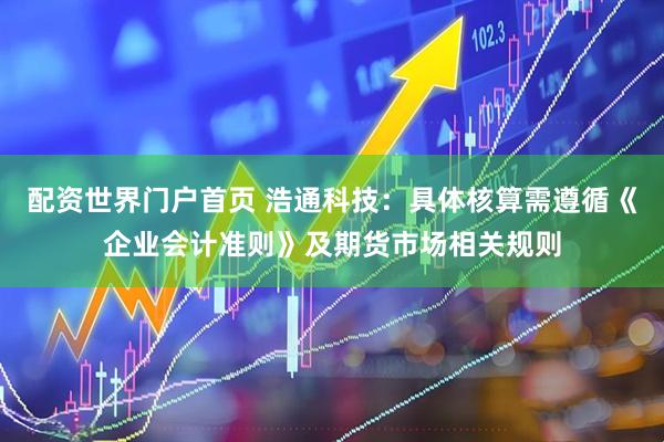 配资世界门户首页 浩通科技：具体核算需遵循《企业会计准则》及期货市场相关规则