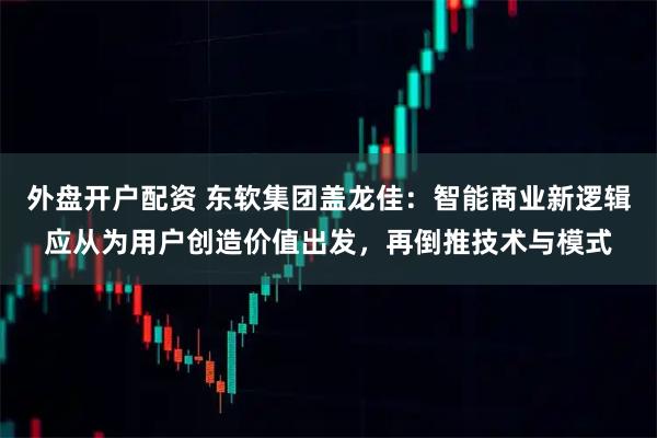 外盘开户配资 东软集团盖龙佳：智能商业新逻辑应从为用户创造价值出发，再倒推技术与模式