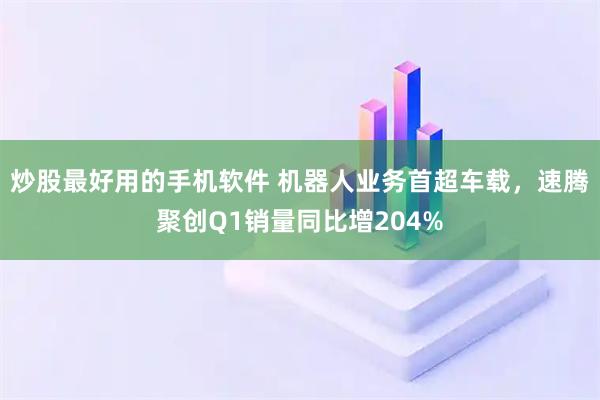 炒股最好用的手机软件 机器人业务首超车载，速腾聚创Q1销量同比增204%