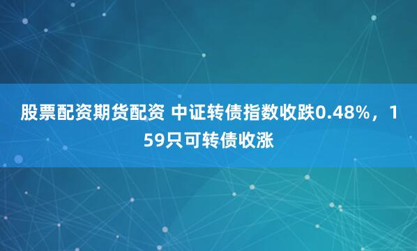 股票配资期货配资 中证转债指数收跌0.48%，159只可转债收涨