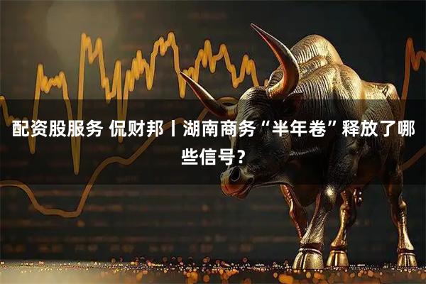 配资股服务 侃财邦丨湖南商务“半年卷”释放了哪些信号？