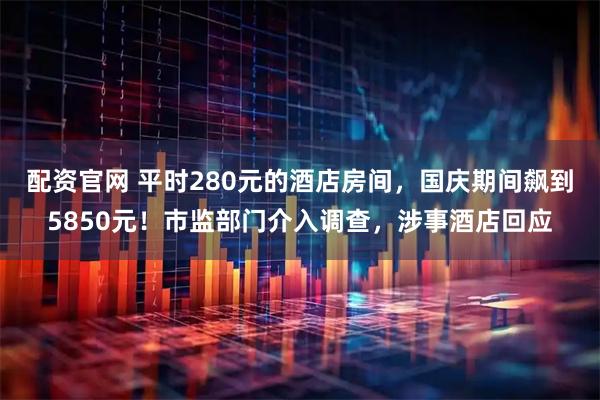 配资官网 平时280元的酒店房间，国庆期间飙到5850元！市监部门介入调查，涉事酒店回应