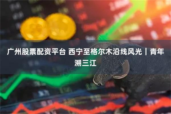 广州股票配资平台 西宁至格尔木沿线风光｜青年溯三江