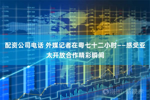 配资公司电话 外媒记者在粤七十二小时——感受亚太开放合作精彩瞬间